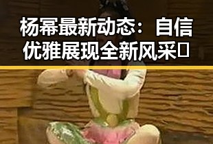 杨幂最新动态：自信优雅展现全新风采🎬
