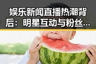 娱乐新闻直播热潮背后:明星互动与粉丝狂欢的秘密