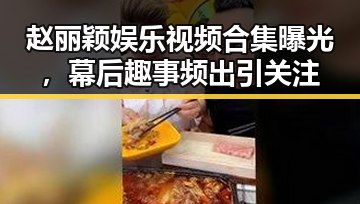 赵丽颖娱乐视频合集曝光,幕后趣事频出引关注