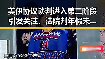 美伊协议谈判进入第二阶段引发关注，法院判年假未休作废引热议